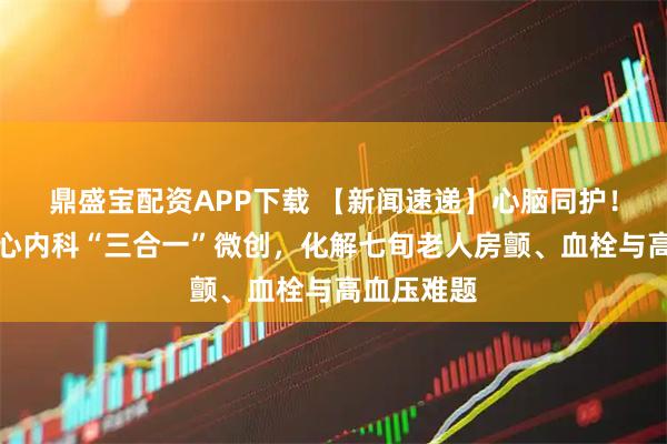 鼎盛宝配资APP下载 【新闻速递】心脑同护！胸科医院心内科“三合一”微创，化解七旬老人房颤、血栓与高血压难题