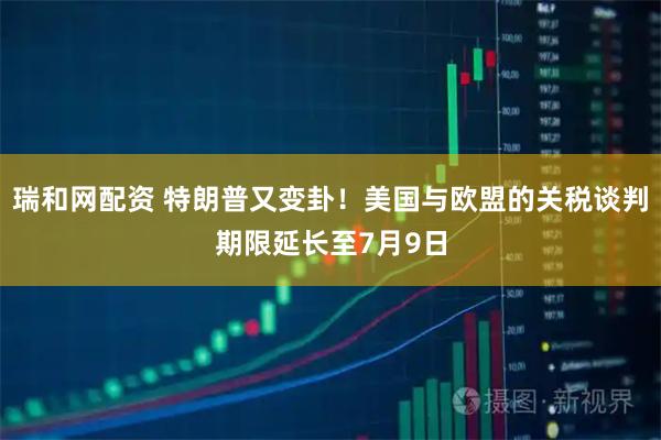 瑞和网配资 特朗普又变卦！美国与欧盟的关税谈判期限延长至7月9日