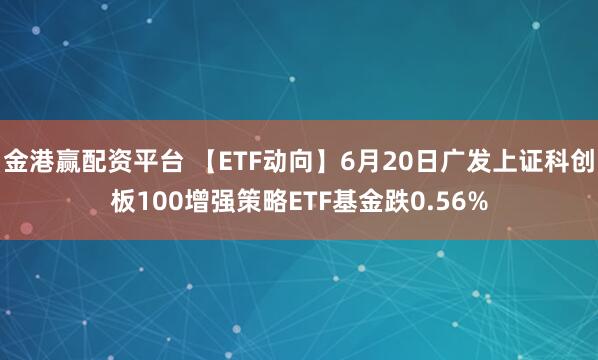 金港赢配资平台 【ETF动向】6月20日广发上证科创板100增强策略ETF基金跌0.56%