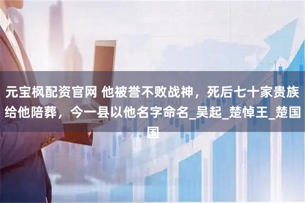 元宝枫配资官网 他被誉不败战神，死后七十家贵族给他陪葬，今一县以他名字命名_吴起_楚悼王_楚国