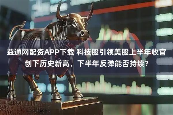 益通网配资APP下载 科技股引领美股上半年收官创下历史新高，下半年反弹能否持续？