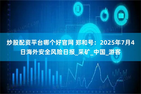 炒股配资平台哪个好官网 郑和号：2025年7月4日海外安全风险日报_采矿_中国_游客