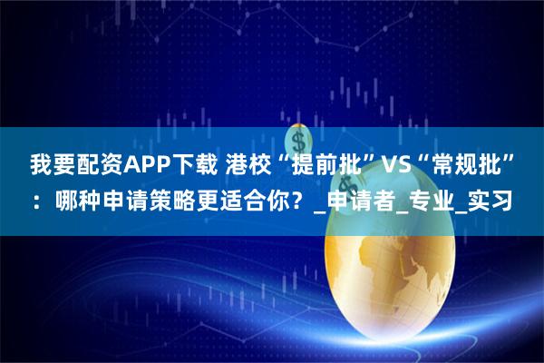 我要配资APP下载 港校“提前批”VS“常规批”：哪种申请策略更适合你？_申请者_专业_实习