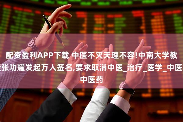 配资盈利APP下载 中医不灭天理不容!中南大学教授张功耀发起万人签名,要求取消中医_治疗_医学_中医药