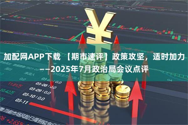 加配网APP下载 【期市速评】政策攻坚，适时加力——2025年7月政治局会议点评