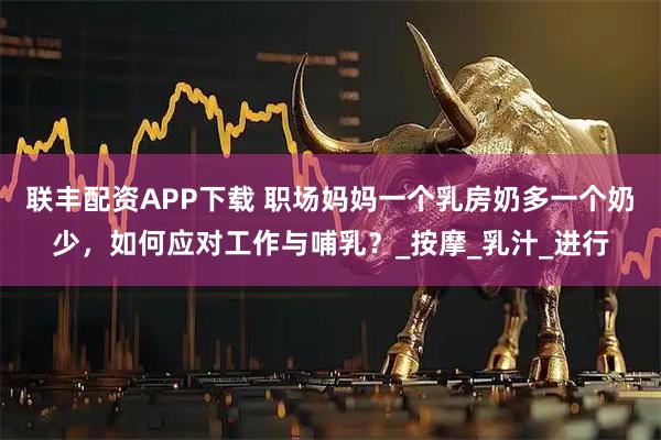 联丰配资APP下载 职场妈妈一个乳房奶多一个奶少，如何应对工作与哺乳？_按摩_乳汁_进行