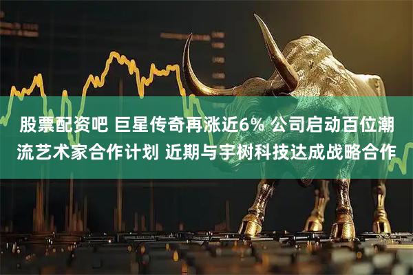 股票配资吧 巨星传奇再涨近6% 公司启动百位潮流艺术家合作计划 近期与宇树科技达成战略合作