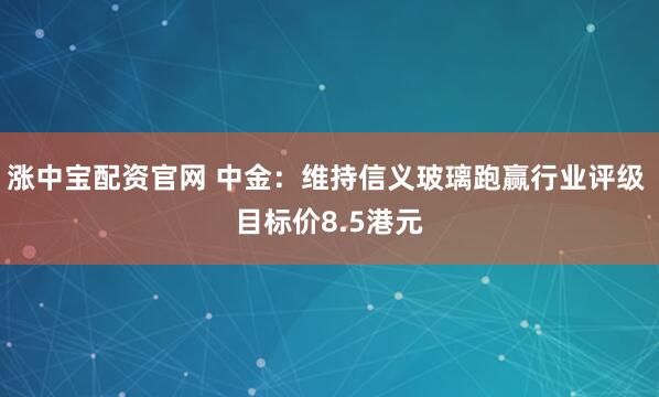 涨中宝配资官网 中金：维持信义玻璃跑赢行业评级 目标价8.5港元