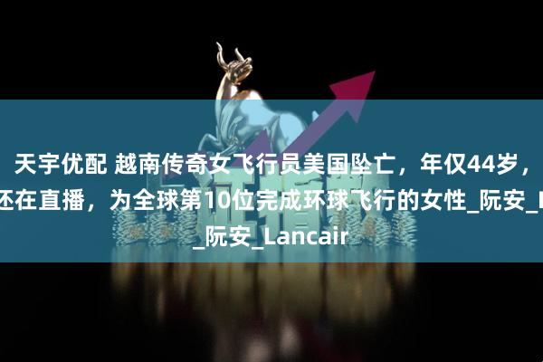 天宇优配 越南传奇女飞行员美国坠亡，年仅44岁，起飞前还在直播，为全球第10位完成环球飞行的女性_阮安_Lancair