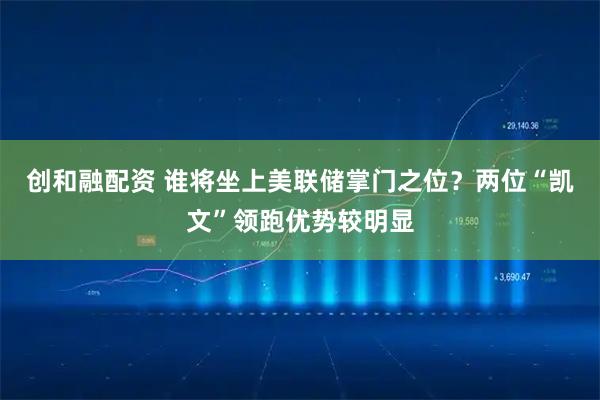 创和融配资 谁将坐上美联储掌门之位？两位“凯文”领跑优势较明显