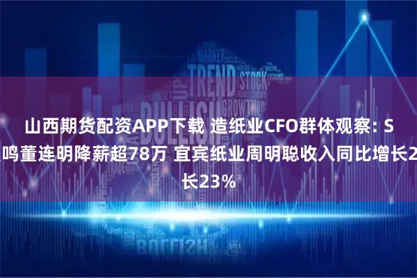 山西期货配资APP下载 造纸业CFO群体观察: ST晨鸣董连明降薪超78万 宜宾纸业周明聪收入同比增长23%