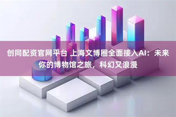 创同配资官网平台 上海文博圈全面接入AI：未来你的博物馆之旅，科幻又浪漫