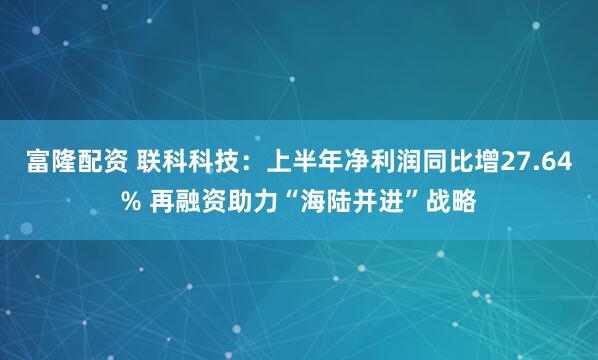 富隆配资 联科科技：上半年净利润同比增27.64% 再融资助力“海陆并进”战略