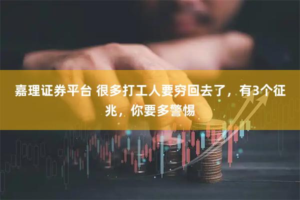 嘉理证券平台 很多打工人要穷回去了，有3个征兆，你要多警惕
