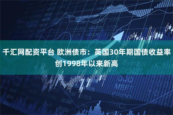 千汇网配资平台 欧洲债市：英国30年期国债收益率创1998年以来新高